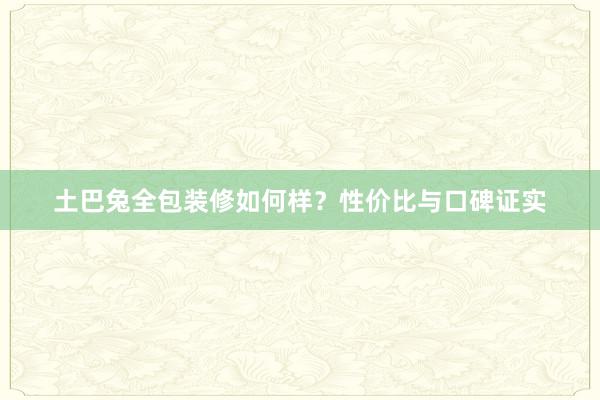 土巴兔全包装修如何样？性价比与口碑证实