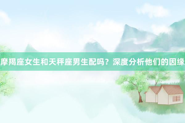 摩羯座女生和天秤座男生配吗？深度分析他们的因缘
