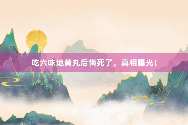 吃六味地黄丸后悔死了，真相曝光！