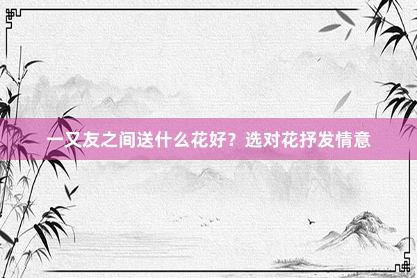 一又友之间送什么花好？选对花抒发情意