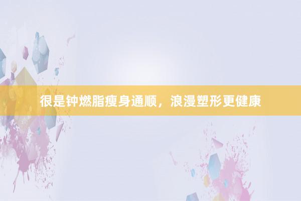 很是钟燃脂瘦身通顺，浪漫塑形更健康