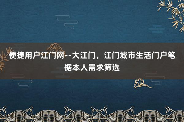 便捷用户江门网--大江门，江门城市生活门户笔据本人需求筛选