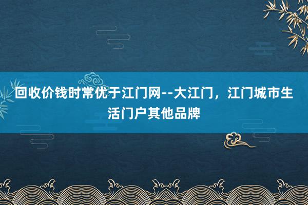 回收价钱时常优于江门网--大江门,江门城市生活门户其他品牌